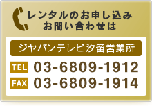 レンタルのお申し込み、お問い合わせはジヤパンテレビ汐留営業所まで。TEL：03-6215-8531　FAX：03-5568-8911